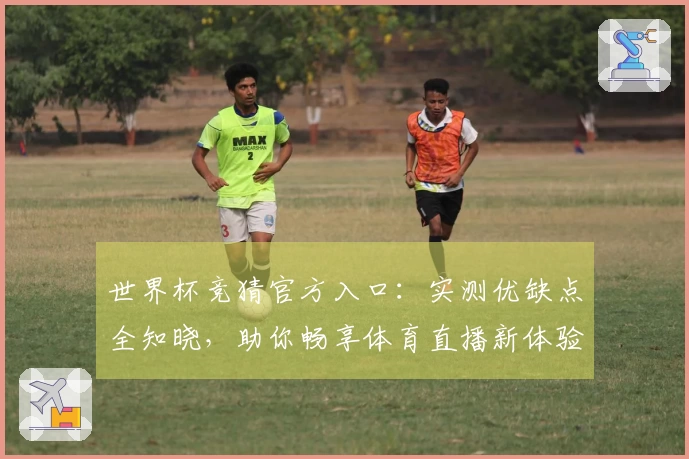 世界杯竞猜官方入口：实测优缺点全知晓，助你畅享体育直播新体验
